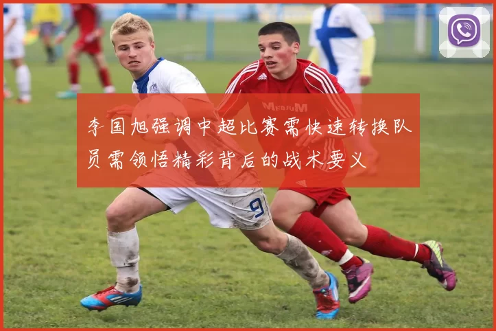 李国旭强调中超比赛需快速转换队员需领悟精彩背后的战术要义
