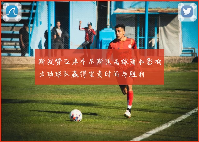 斯波赞亚库乔尼斯凭高球商和影响力助球队赢得宝贵时间与胜利