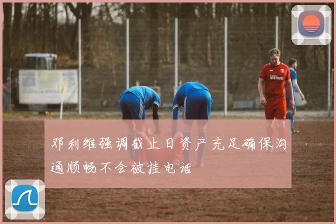 邓利维强调截止日资产充足确保沟通顺畅不会被挂电话
