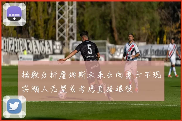 杨毅分析詹姆斯未来去向勇士不现实湖人无望或考虑直接退役