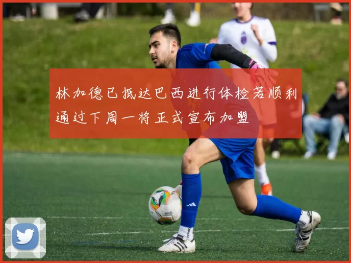 林加德已抵达巴西进行体检若顺利通过下周一将正式宣布加盟