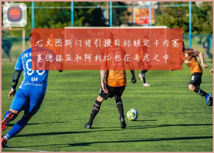 尤文图斯门将引援目标锁定卡内塞基德赫亚和阿利松也在考虑之中