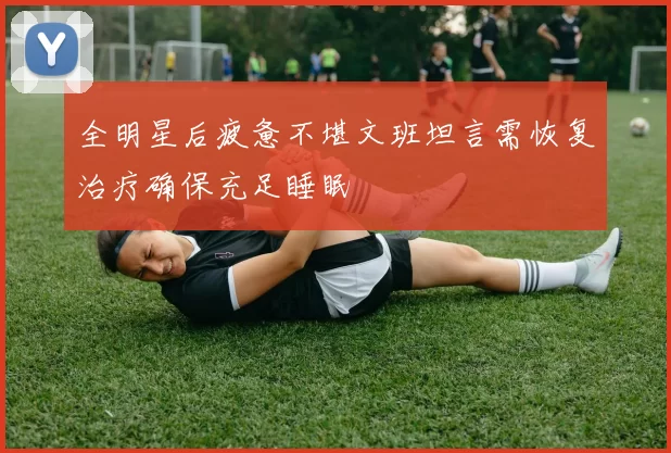 全明星后疲惫不堪文班坦言需恢复治疗确保充足睡眠