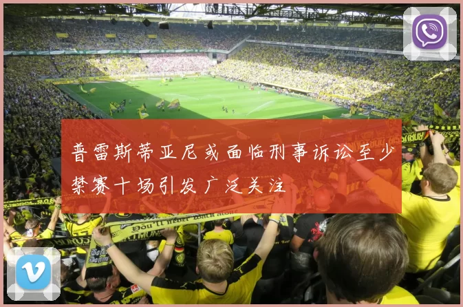 普雷斯蒂亚尼或面临刑事诉讼至少禁赛十场引发广泛关注