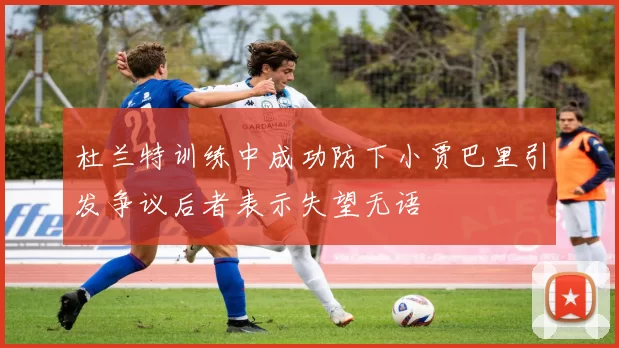 杜兰特训练中成功防下小贾巴里引发争议后者表示失望无语