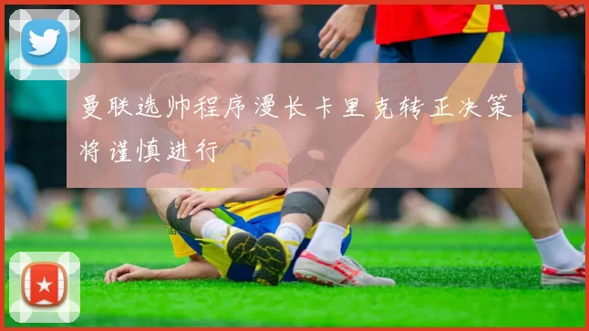 曼联选帅程序漫长卡里克转正决策将谨慎进行