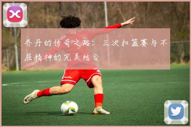 乔丹的传奇之路：三次扣篮赛与不屈精神的完美结合