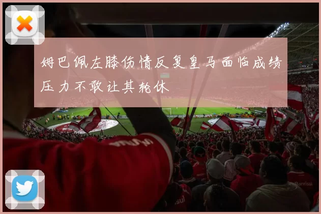 姆巴佩左膝伤情反复皇马面临成绩压力不敢让其轮休