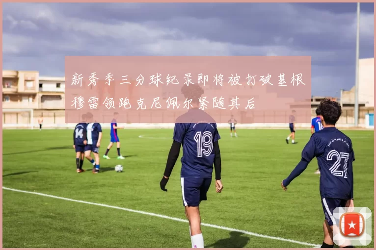 新秀季三分球纪录即将被打破基根穆雷领跑克尼佩尔紧随其后